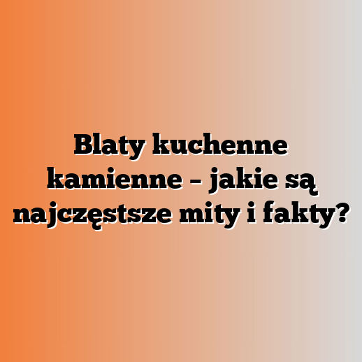 Blaty kuchenne kamienne – jakie są najczęstsze mity i fakty?