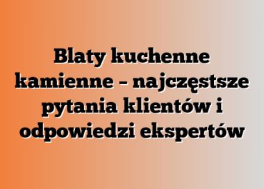 Blaty kuchenne kamienne – najczęstsze pytania klientów i odpowiedzi ekspertów