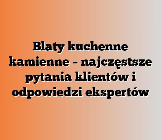 Blaty kuchenne kamienne – najczęstsze pytania klientów i odpowiedzi ekspertów