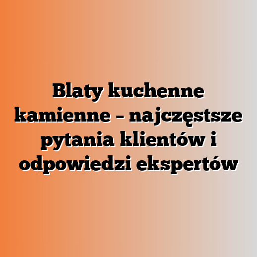 Blaty kuchenne kamienne – najczęstsze pytania klientów i odpowiedzi ekspertów