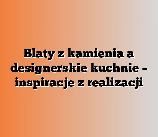 Blaty z kamienia a designerskie kuchnie – inspiracje z realizacji