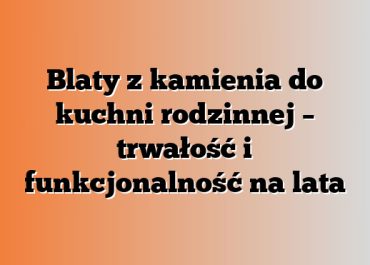 Blaty z kamienia do kuchni rodzinnej – trwałość i funkcjonalność na lata