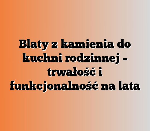 Blaty z kamienia do kuchni rodzinnej – trwałość i funkcjonalność na lata
