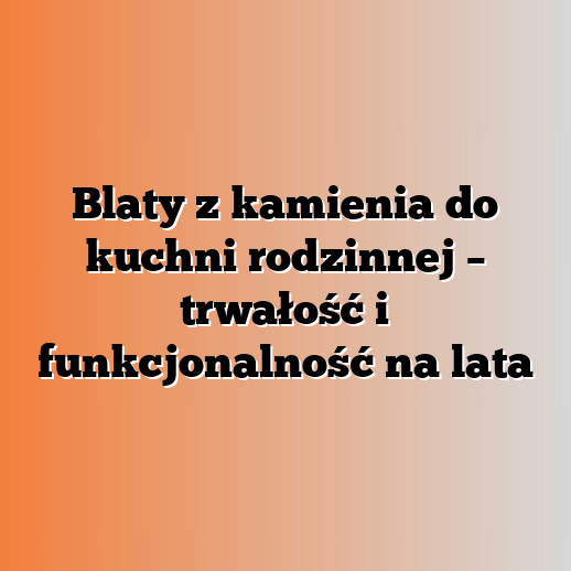 Blaty z kamienia do kuchni rodzinnej – trwałość i funkcjonalność na lata