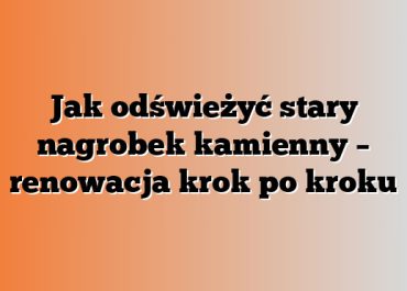 Jak odświeżyć stary nagrobek kamienny – renowacja krok po kroku