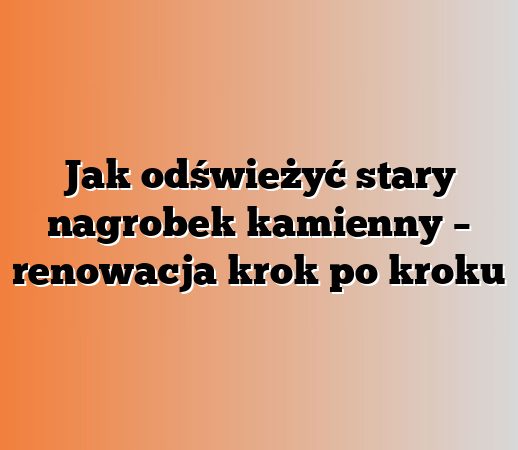 Jak odświeżyć stary nagrobek kamienny – renowacja krok po kroku