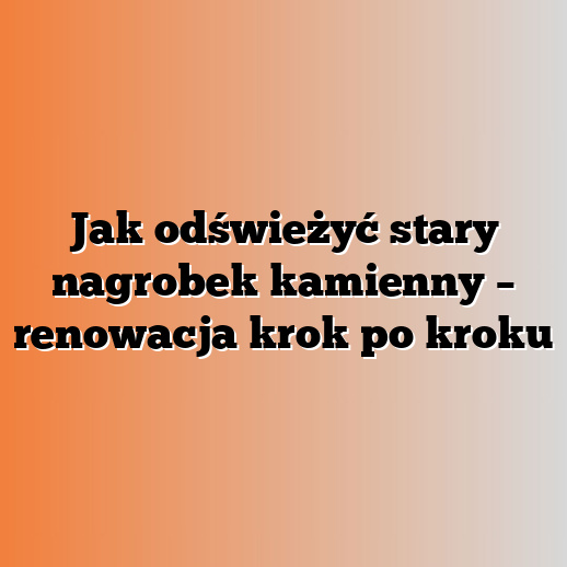 Jak odświeżyć stary nagrobek kamienny – renowacja krok po kroku