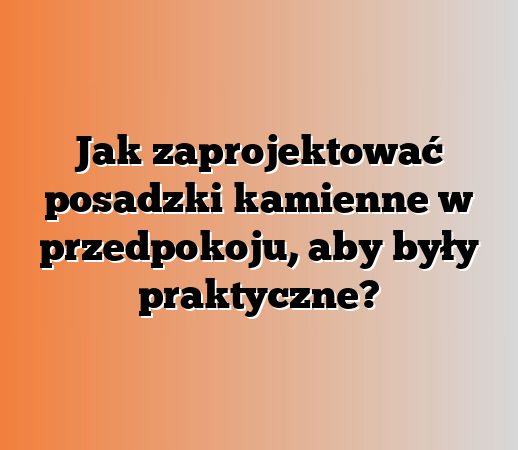Jak zaprojektować posadzki kamienne w przedpokoju, aby były praktyczne?