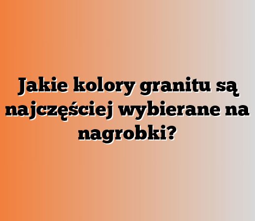 Jakie kolory granitu są najczęściej wybierane na nagrobki?