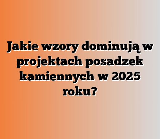Jakie wzory dominują w projektach posadzek kamiennych w 2025 roku?