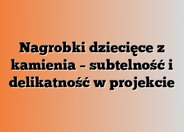 Nagrobki dziecięce z kamienia – subtelność i delikatność w projekcie