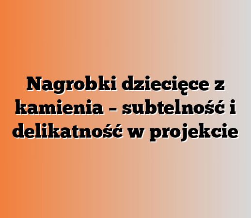 Nagrobki dziecięce z kamienia – subtelność i delikatność w projekcie