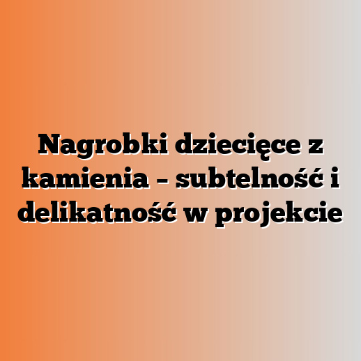 Nagrobki dziecięce z kamienia – subtelność i delikatność w projekcie