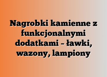 Nagrobki kamienne z funkcjonalnymi dodatkami – ławki, wazony, lampiony