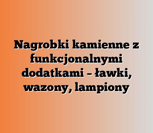 Nagrobki kamienne z funkcjonalnymi dodatkami – ławki, wazony, lampiony