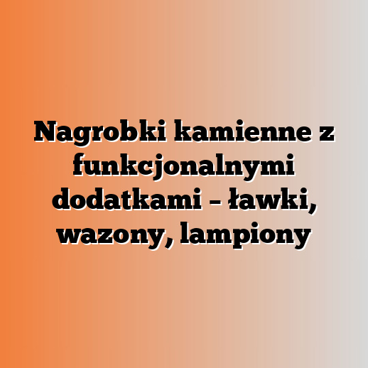 Nagrobki kamienne z funkcjonalnymi dodatkami – ławki, wazony, lampiony