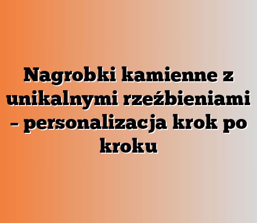 Nagrobki kamienne z unikalnymi rzeźbieniami – personalizacja krok po kroku