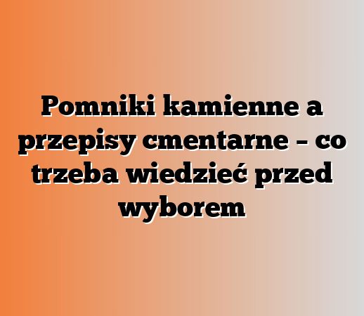 Pomniki kamienne a przepisy cmentarne – co trzeba wiedzieć przed wyborem