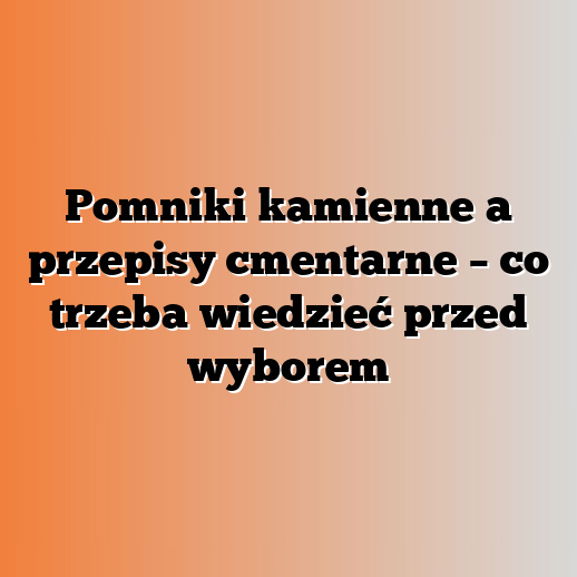 Pomniki kamienne a przepisy cmentarne – co trzeba wiedzieć przed wyborem