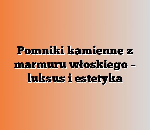 Pomniki kamienne z marmuru włoskiego – luksus i estetyka