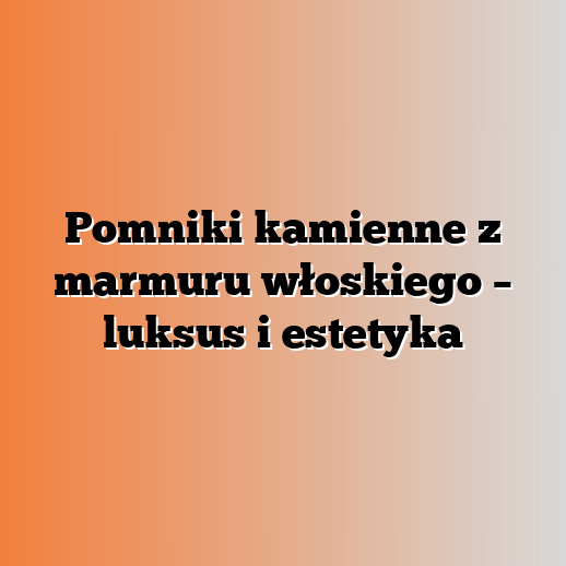 Pomniki kamienne z marmuru włoskiego – luksus i estetyka