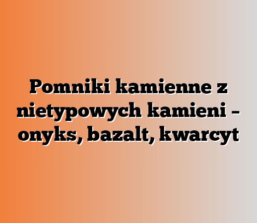 Pomniki kamienne z nietypowych kamieni – onyks, bazalt, kwarcyt