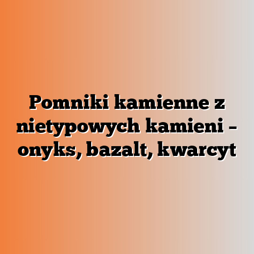 Pomniki kamienne z nietypowych kamieni – onyks, bazalt, kwarcyt