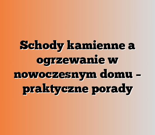 Schody kamienne a ogrzewanie w nowoczesnym domu – praktyczne porady