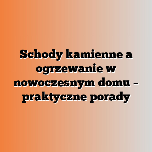 Schody kamienne a ogrzewanie w nowoczesnym domu – praktyczne porady