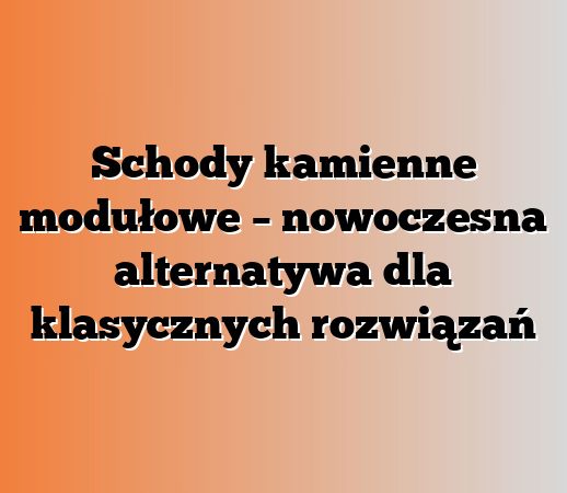 Schody kamienne modułowe – nowoczesna alternatywa dla klasycznych rozwiązań
