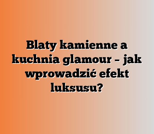 Blaty kamienne a kuchnia glamour – jak wprowadzić efekt luksusu?
