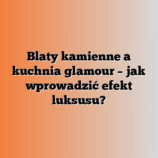 Blaty kamienne a kuchnia glamour – jak wprowadzić efekt luksusu?