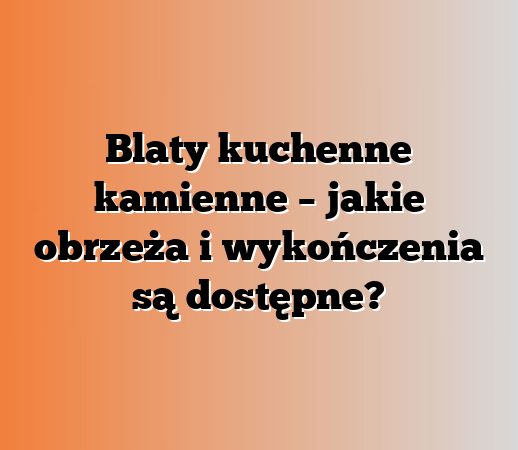 Blaty kuchenne kamienne – jakie obrzeża i wykończenia są dostępne?