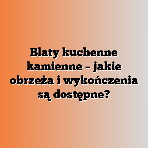 Blaty kuchenne kamienne – jakie obrzeża i wykończenia są dostępne?