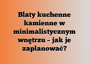 Blaty kuchenne kamienne w minimalistycznym wnętrzu – jak je zaplanować?