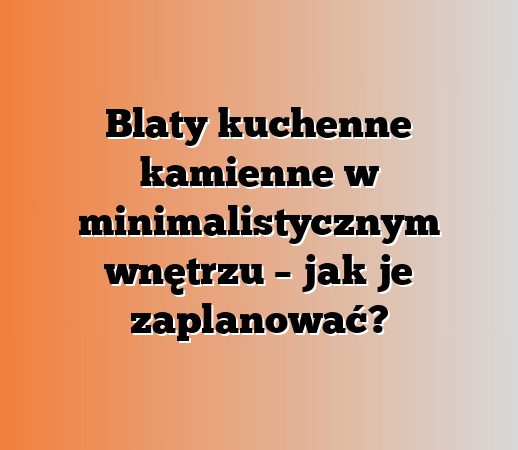 Blaty kuchenne kamienne w minimalistycznym wnętrzu – jak je zaplanować?