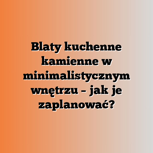 Blaty kuchenne kamienne w minimalistycznym wnętrzu – jak je zaplanować?