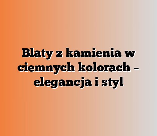 Blaty z kamienia w ciemnych kolorach – elegancja i styl