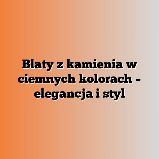 Blaty z kamienia w ciemnych kolorach – elegancja i styl