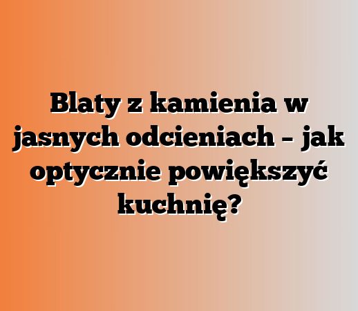 Blaty z kamienia w jasnych odcieniach – jak optycznie powiększyć kuchnię?