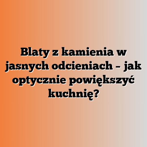 Blaty z kamienia w jasnych odcieniach – jak optycznie powiększyć kuchnię?