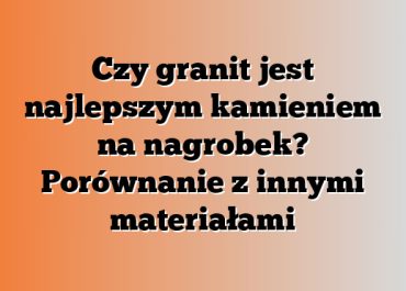 Czy granit jest najlepszym kamieniem na nagrobek? Porównanie z innymi materiałami