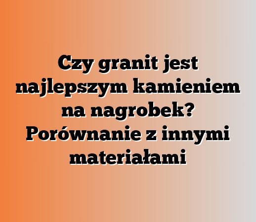 Czy granit jest najlepszym kamieniem na nagrobek? Porównanie z innymi materiałami