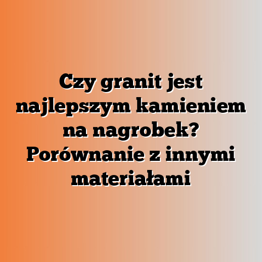 Czy granit jest najlepszym kamieniem na nagrobek? Porównanie z innymi materiałami