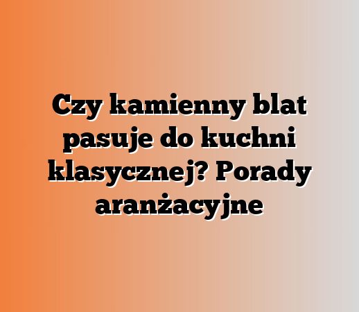 Czy kamienny blat pasuje do kuchni klasycznej? Porady aranżacyjne