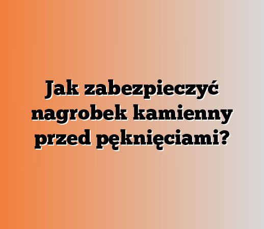 Jak zabezpieczyć nagrobek kamienny przed pęknięciami?