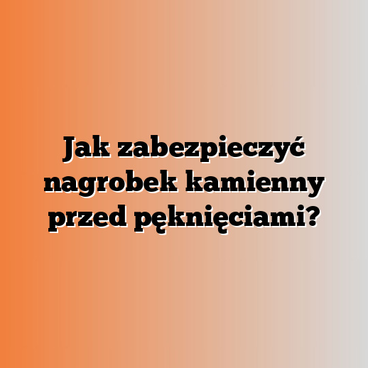 Jak zabezpieczyć nagrobek kamienny przed pęknięciami?