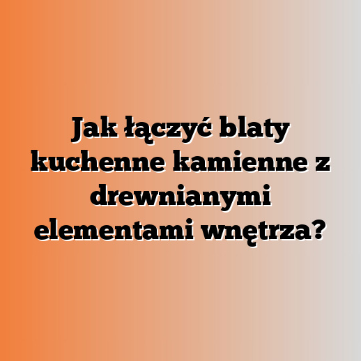 Jak łączyć blaty kuchenne kamienne z drewnianymi elementami wnętrza?