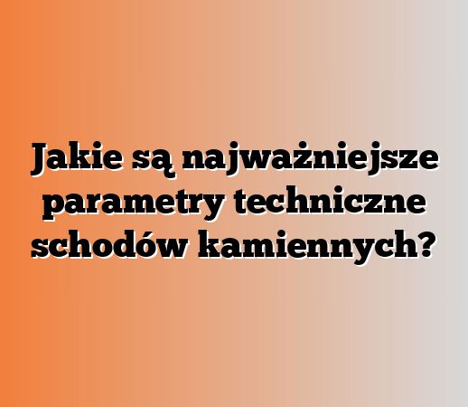 Jakie są najważniejsze parametry techniczne schodów kamiennych?