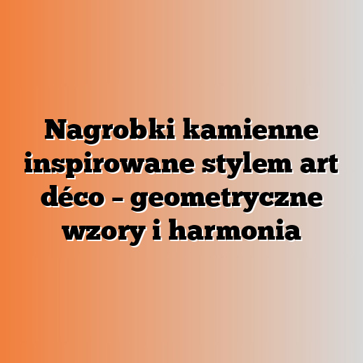 Nagrobki kamienne inspirowane stylem art déco – geometryczne wzory i harmonia